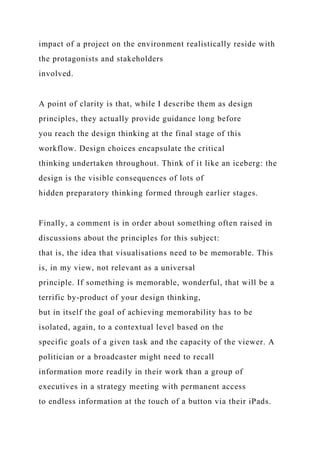 impact of a project on the environment realistically reside with
the protagonists and stakeholders
involved.
A point of clarity is that, while I describe them as design
principles, they actually provide guidance long before
you reach the design thinking at the final stage of this
workflow. Design choices encapsulate the critical
thinking undertaken throughout. Think of it like an iceberg: the
design is the visible consequences of lots of
hidden preparatory thinking formed through earlier stages.
Finally, a comment is in order about something often raised in
discussions about the principles for this subject:
that is, the idea that visualisations need to be memorable. This
is, in my view, not relevant as a universal
principle. If something is memorable, wonderful, that will be a
terrific by-product of your design thinking,
but in itself the goal of achieving memorability has to be
isolated, again, to a contextual level based on the
specific goals of a given task and the capacity of the viewer. A
politician or a broadcaster might need to recall
information more readily in their work than a group of
executives in a strategy meeting with permanent access
to endless information at the touch of a button via their iPads.
 