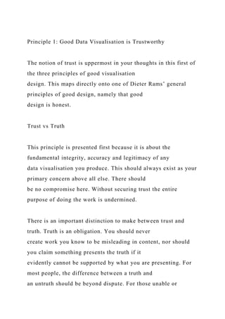 Principle 1: Good Data Visualisation is Trustworthy
The notion of trust is uppermost in your thoughts in this first of
the three principles of good visualisation
design. This maps directly onto one of Dieter Rams’ general
principles of good design, namely that good
design is honest.
Trust vs Truth
This principle is presented first because it is about the
fundamental integrity, accuracy and legitimacy of any
data visualisation you produce. This should always exist as your
primary concern above all else. There should
be no compromise here. Without securing trust the entire
purpose of doing the work is undermined.
There is an important distinction to make between trust and
truth. Truth is an obligation. You should never
create work you know to be misleading in content, nor should
you claim something presents the truth if it
evidently cannot be supported by what you are presenting. For
most people, the difference between a truth and
an untruth should be beyond dispute. For those unable or
 
