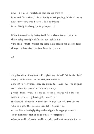 unwilling to be truthful, or who are ignorant of
how to differentiate, it is probably worth putting this book away
now: my telling you how this is a bad thing
is not likely to change your perspective.
If the imperative for being truthful is clear, the potential for
there being multiple different but legitimate
versions of ‘truth’ within the same data-driven context muddies
things. In data visualisation there is rarely a
43
singular view of the truth. The glass that is half full is also half
empty. Both views are truthful, but which to
choose? Furthermore, there are many decisions involved in your
work whereby several valid options may
present themselves. In these cases you are faced with choices
without necessarily having the benefit of
theoretical influence to draw out the right option. You decide
what is right. This creates inevitable biases – no
matter how seemingly tiny – that ripple through your work.
Your eventual solution is potentially comprised
of many well-informed, well-intended and legitimate choices –
 