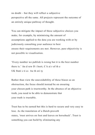 no doubt – but they will reflect a subjective
perspective all the same. All projects represent the outcome of
an entirely unique pathway of thought.
You can mitigate the impact of these subjective choices you
make, for example, by minimising the amount of
assumptions applied to the data you are working with or by
judiciously consulting your audience to best
ensure their requirements are met. However, pure objectivity is
not possible in visualisation.
‘Every number we publish is wrong but it is the best number
there is.’ An d rew D i lnott, C h ai r of th e
UK Stati s ti cs Au th ori ty
Rather than view the unavoidability of these biases as an
obstruction, the focus should instead be on ensuring
your chosen path is trustworthy. In the absence of an objective
truth, you need to be able to demonstrate that
your truth is trustable.
Trust has to be earned but this is hard to secure and very easy to
lose. As the translation of a Dutch proverb
states, ‘trust arrives on foot and leaves on horseback’. Trust is
something you can build by eliminating any
 