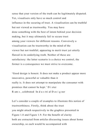 sense that your version of the truth can be legitimately disputed.
Yet, visualisers only have so much control and
influence in the securing of trust. A visualisation can be truthful
but not viewed as trustworthy. You may have
done something with the best of intent behind your decision
making, but it may ultimately fail to secure trust
among your viewers for different reasons. Conversely a
visualisation can be trustworthy in the mind of the
viewer but not truthful, appearing to merit trust yet utterly
flawed in its underlying truth. Neither of these are
satisfactory: the latter scenario is a choice we control, the
former is a consequence we must strive to overcome.
‘Good design is honest. It does not make a product appear more
innovative, powerful or valuable than it
really is. It does not attempt to manipulate the consumer with
promises that cannot be kept.’ D i eter
R am s , celebrated In d u s tri al D es i g ner
Let’s consider a couple of examples to illustrate this notion of
trustworthiness. Firstly, think about the trust
you might attach respectively to the graphics presented in
Figure 1.8 and Figure 1.9. For the benefit of clarity
both are extracted from articles discussing issues about home
ownership, so each would be accompanied with
 