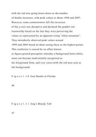 with the red area going lower down as the number
of deaths increases, with peak values at about 1990 and 2007.
However, some commentators felt the inversion
of the y-axis was deceptive and declared the graphic not
trustworthy based on the fact they were perceiving the
values as represented by an apparent rising ‘white mountain’.
They mistakenly observed peak values around
1999 and 2005 based on them seeing these as the highest points.
This confusion is caused by an effect known
as figure-ground perception whereby a background form (white
area) can become inadvertently recognised as
the foreground form, and vice versa (with the red area seen as
the background).
F ig u r e 1 .1 0 Gun Deaths in Florida
46
F ig u r e 1 .1 1 Iraq’s Bloody Toll
47
 