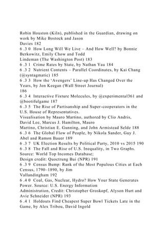 Robin Houston (Kiln), published in the Guardian, drawing on
work by Mike Bostock and Jason
Davies 182
6 .3 0 How Long Will We Live – And How Well? by Bonnie
Berkowitz, Emily Chow and Todd
Lindeman (The Washington Post) 183
6 .3 1 Crime Rates by State, by Nathan Yau 184
6 .3 2 Nutrient Contents – Parallel Coordinates, by Kai Chang
(@syntagmatic) 185
6 .3 3 How the ‘Avengers’ Line-up Has Changed Over the
Years, by Jon Keegan (Wall Street Journal)
186
6 .3 4 Interactive Fixture Molecules, by @experimental361 and
@bootifulgame 187
6 .3 5 The Rise of Partisanship and Super-cooperators in the
U.S. House of Representatives.
Visualisation by Mauro Martino, authored by Clio Andris,
David Lee, Marcus J. Hamilton, Mauro
Martino, Christian E. Gunning, and John Armistead Selde 188
6 .3 6 The Global Flow of People, by Nikola Sander, Guy J.
Abel and Ramon Bauer 189
6 .3 7 UK Election Results by Political Party, 2010 vs 2015 190
6 .3 8 The Fall and Rise of U.S. Inequality, in Two Graphs.
Source: World Top Incomes Database;
Design credit: Quoctrung Bui (NPR) 191
6 .3 9 Census Bump: Rank of the Most Populous Cities at Each
Census, 1790–1890, by Jim
Vallandingham 192
6 .4 0 Coal, Gas, Nuclear, Hydro? How Your State Generates
Power. Source: U.S. Energy Information
Administration, Credit: Christopher Groskopf, Alyson Hurt and
Avie Schneider (NPR) 193
6 .4 1 Holdouts Find Cheapest Super Bowl Tickets Late in the
Game, by Alex Tribou, David Ingold
 