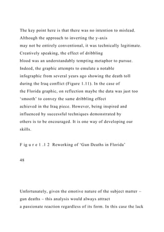 The key point here is that there was no intention to mislead.
Although the approach to inverting the y-axis
may not be entirely conventional, it was technically legitimate.
Creatively speaking, the effect of dribbling
blood was an understandably tempting metaphor to pursue.
Indeed, the graphic attempts to emulate a notable
infographic from several years ago showing the death toll
during the Iraq conflict (Figure 1.11). In the case of
the Florida graphic, on reflection maybe the data was just too
‘smooth’ to convey the same dribbling effect
achieved in the Iraq piece. However, being inspired and
influenced by successful techniques demonstrated by
others is to be encouraged. It is one way of developing our
skills.
F ig u r e 1 .1 2 Reworking of ‘Gun Deaths in Florida’
48
Unfortunately, given the emotive nature of the subject matter –
gun deaths – this analysis would always attract
a passionate reaction regardless of its form. In this case the lack
 