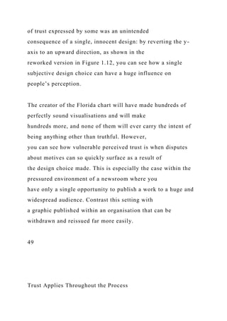 of trust expressed by some was an unintended
consequence of a single, innocent design: by reverting the y-
axis to an upward direction, as shown in the
reworked version in Figure 1.12, you can see how a single
subjective design choice can have a huge influence on
people’s perception.
The creator of the Florida chart will have made hundreds of
perfectly sound visualisations and will make
hundreds more, and none of them will ever carry the intent of
being anything other than truthful. However,
you can see how vulnerable perceived trust is when disputes
about motives can so quickly surface as a result of
the design choice made. This is especially the case within the
pressured environment of a newsroom where you
have only a single opportunity to publish a work to a huge and
widespread audience. Contrast this setting with
a graphic published within an organisation that can be
withdrawn and reissued far more easily.
49
Trust Applies Throughout the Process
 