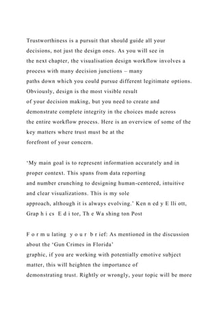 Trustworthiness is a pursuit that should guide all your
decisions, not just the design ones. As you will see in
the next chapter, the visualisation design workflow involves a
process with many decision junctions – many
paths down which you could pursue different legitimate options.
Obviously, design is the most visible result
of your decision making, but you need to create and
demonstrate complete integrity in the choices made across
the entire workflow process. Here is an overview of some of the
key matters where trust must be at the
forefront of your concern.
‘My main goal is to represent information accurately and in
proper context. This spans from data reporting
and number crunching to designing human-centered, intuitive
and clear visualizations. This is my sole
approach, although it is always evolving.’ Ken n ed y E lli ott,
Grap h i cs E d i tor, Th e Wa shing ton Post
F o r m u lating y o u r b r ief: As mentioned in the discussion
about the ‘Gun Crimes in Florida’
graphic, if you are working with potentially emotive subject
matter, this will heighten the importance of
demonstrating trust. Rightly or wrongly, your topic will be more
 