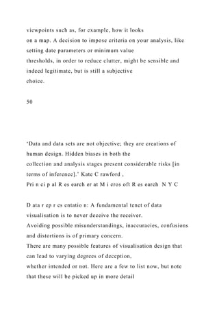 viewpoints such as, for example, how it looks
on a map. A decision to impose criteria on your analysis, like
setting date parameters or minimum value
thresholds, in order to reduce clutter, might be sensible and
indeed legitimate, but is still a subjective
choice.
50
‘Data and data sets are not objective; they are creations of
human design. Hidden biases in both the
collection and analysis stages present considerable risks [in
terms of inference].’ Kate C rawford ,
Pri n ci p al R es earch er at M i cros oft R es earch N Y C
D ata r ep r es entatio n: A fundamental tenet of data
visualisation is to never deceive the receiver.
Avoiding possible misunderstandings, inaccuracies, confusions
and distortions is of primary concern.
There are many possible features of visualisation design that
can lead to varying degrees of deception,
whether intended or not. Here are a few to list now, but note
that these will be picked up in more detail
 