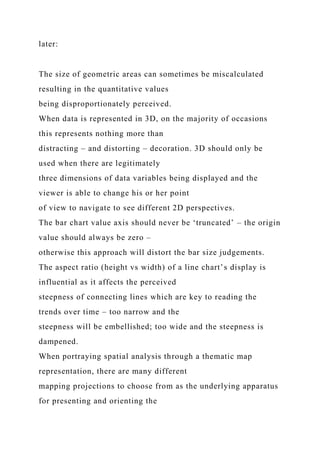 later:
The size of geometric areas can sometimes be miscalculated
resulting in the quantitative values
being disproportionately perceived.
When data is represented in 3D, on the majority of occasions
this represents nothing more than
distracting – and distorting – decoration. 3D should only be
used when there are legitimately
three dimensions of data variables being displayed and the
viewer is able to change his or her point
of view to navigate to see different 2D perspectives.
The bar chart value axis should never be ‘truncated’ – the origin
value should always be zero –
otherwise this approach will distort the bar size judgements.
The aspect ratio (height vs width) of a line chart’s display is
influential as it affects the perceived
steepness of connecting lines which are key to reading the
trends over time – too narrow and the
steepness will be embellished; too wide and the steepness is
dampened.
When portraying spatial analysis through a thematic map
representation, there are many different
mapping projections to choose from as the underlying apparatus
for presenting and orienting the
 