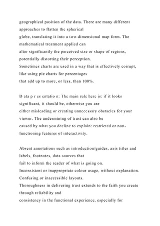 geographical position of the data. There are many different
approaches to flatten the spherical
globe, translating it into a two-dimensional map form. The
mathematical treatment applied can
alter significantly the perceived size or shape of regions,
potentially distorting their perception.
Sometimes charts are used in a way that is effectively corrupt,
like using pie charts for percentages
that add up to more, or less, than 100%.
D ata p r es entatio n: The main rule here is: if it looks
significant, it should be, otherwise you are
either misleading or creating unnecessary obstacles for your
viewer. The undermining of trust can also be
caused by what you decline to explain: restricted or non-
functioning features of interactivity.
Absent annotations such as introduction/guides, axis titles and
labels, footnotes, data sources that
fail to inform the reader of what is going on.
Inconsistent or inappropriate colour usage, without explanation.
Confusing or inaccessible layouts.
Thoroughness in delivering trust extends to the faith you create
through reliability and
consistency in the functional experience, especially for
 