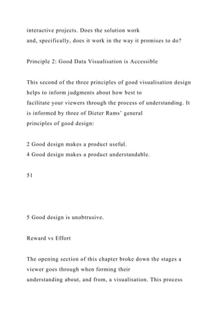interactive projects. Does the solution work
and, specifically, does it work in the way it promises to do?
Principle 2: Good Data Visualisation is Accessible
This second of the three principles of good visualisation design
helps to inform judgments about how best to
facilitate your viewers through the process of understanding. It
is informed by three of Dieter Rams’ general
principles of good design:
2 Good design makes a product useful.
4 Good design makes a product understandable.
51
5 Good design is unobtrusive.
Reward vs Effort
The opening section of this chapter broke down the stages a
viewer goes through when forming their
understanding about, and from, a visualisation. This process
 