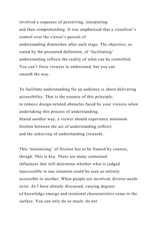 involved a sequence of perceiving, interpreting
and then comprehending. It was emphasised that a visualiser’s
control over the viewer’s pursuit of
understanding diminishes after each stage. The objective, as
stated by the presented definition, of ‘facilitating’
understanding reflects the reality of what can be controlled.
You can’t force viewers to understand, but you can
smooth the way.
To facilitate understanding for an audience is about delivering
accessibility. That is the essence of this principle:
to remove design-related obstacles faced by your viewers when
undertaking this process of understanding.
Stated another way, a viewer should experience minimum
friction between the act of understanding (effort)
and the achieving of understanding (reward).
This ‘minimising’ of friction has to be framed by context,
though. This is key. There are many contextual
influences that will determine whether what is judged
inaccessible in one situation could be seen as entirely
accessible in another. When people are involved, diverse needs
exist. As I have already discussed, varying degrees
of knowledge emerge and irrational characteristics come to the
surface. You can only do so much: do not
 