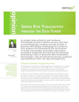 Seeing Rich Visualization
through the Data Forest
Seeing Rich Visualization through the Data Forest
An emerging class of interactive visualization applications and techniques are converging
art and science to create stunning—and incredibly useful—visualizations of complex
information. These powerful visual analytics solutions enable a more thorough
understanding and provide actionable insights into previously overwhelming data sets.
Leading this evolving marketplace, Barcelona-based Bestiario has dedicated its work to
the creation of spaces for the collection presentation of knowledge. Working based on
the mantra of “making the complex comprehensible,” the company creates interactive
information spaces in a powerful framework based on graph theory, advanced topological
algorithms, and modeling and geographic representations that enable insightful analysis of
a wide range of abundant data sources.
Bestiario partnered with Zemoga to design the Hoorray Mozaic, an online photo collection
that catalog’s users’ uploaded photographs based on the relationships of each image.
Using the metadata from each photo, including name and event tagging, dates, times,
album names, etc., the site creates a spatial relationship view of all the images, rather than
a scroll-through matrix. Similar to the concept behind “six degrees of separation” or the
As modern data collection and hardware
technologies evolve to gather, process, and store
a mind-bogglingly immense amount of data, it
becomes increasingly challenging for humans to
fully analyze and comprehend this information.
To create consumable, actionable information,
innovative companies from around the world are
developing a class of advanced data visualization
technologies. They are delivering intuitive, graphical
representations from raw data and exploring
opinion
An award-winning
designer and developer
of interactive solutions,
Alejandro Gomez is the
co-founder of Zemoga
and a recognized
industry leader in the
fields of user-centric
design and technology
solutions.
By: Alejandro Gomez
President
Zemoga
 