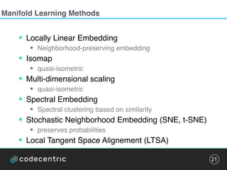 Manifold Learning Methods
• Locally Linear Embedding
• Neighborhood-preserving embedding
• Isomap
• quasi-isometric
• Multi-dimensional scaling
• quasi-isometric
• Spectral Embedding
• Spectral clustering based on similarity
• Stochastic Neighborhood Embedding (SNE, t-SNE)
• preserves probabilities
• Local Tangent Space Alignement (LTSA)
21
 