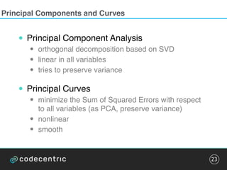 Principal Components and Curves
• Principal Component Analysis
• orthogonal decomposition based on SVD
• linear in all variables
• tries to preserve variance
• Principal Curves
• minimize the Sum of Squared Errors with respect
to all variables (as PCA, preserve variance)
• nonlinear
• smooth
23
 