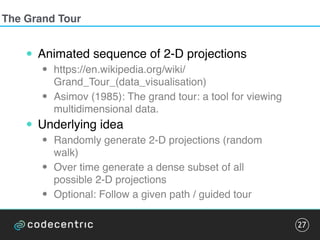 The Grand Tour
• Animated sequence of 2-D projections
• https://en.wikipedia.org/wiki/
Grand_Tour_(data_visualisation)
• Asimov (1985): The grand tour: a tool for viewing
multidimensional data.
• Underlying idea
• Randomly generate 2-D projections (random
walk)
• Over time generate a dense subset of all
possible 2-D projections
• Optional: Follow a given path / guided tour
27
 