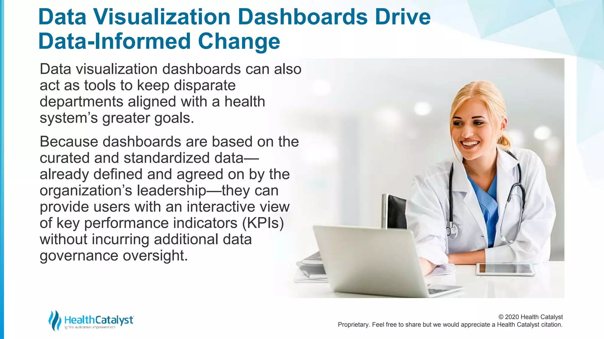 © 2020 Health Catalyst
Proprietary. Feel free to share but we would appreciate a Health Catalyst citation.
Data Visualization Dashboards Drive
Data-Informed Change
Data visualization dashboards can also
act as tools to keep disparate
departments aligned with a health
system’s greater goals.
Because dashboards are based on the
curated and standardized data—
already defined and agreed on by the
organization’s leadership—they can
provide users with an interactive view
of key performance indicators (KPIs)
without incurring additional data
governance oversight.
 