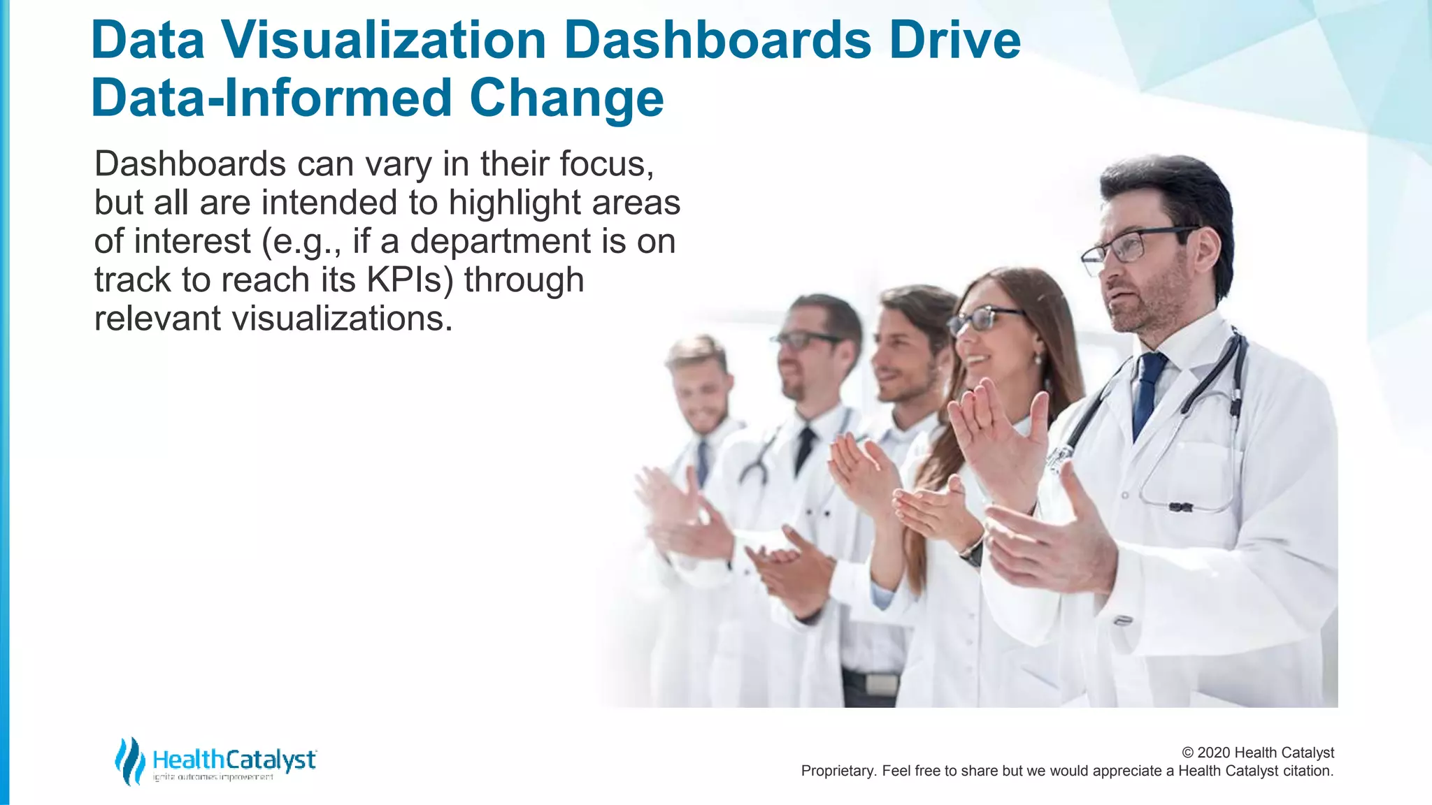 © 2020 Health Catalyst
Proprietary. Feel free to share but we would appreciate a Health Catalyst citation.
Data Visualization Dashboards Drive
Data-Informed Change
Dashboards can vary in their focus,
but all are intended to highlight areas
of interest (e.g., if a department is on
track to reach its KPIs) through
relevant visualizations.
 