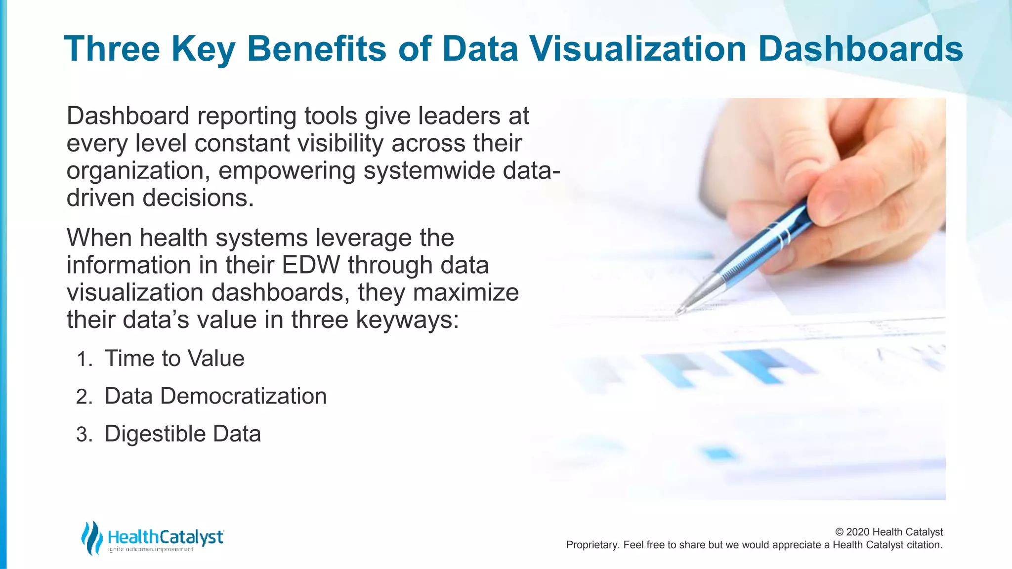 © 2020 Health Catalyst
Proprietary. Feel free to share but we would appreciate a Health Catalyst citation.
Three Key Benefits of Data Visualization Dashboards
Dashboard reporting tools give leaders at
every level constant visibility across their
organization, empowering systemwide data-
driven decisions.
When health systems leverage the
information in their EDW through data
visualization dashboards, they maximize
their data’s value in three keyways:
1. Time to Value
2. Data Democratization
3. Digestible Data
 