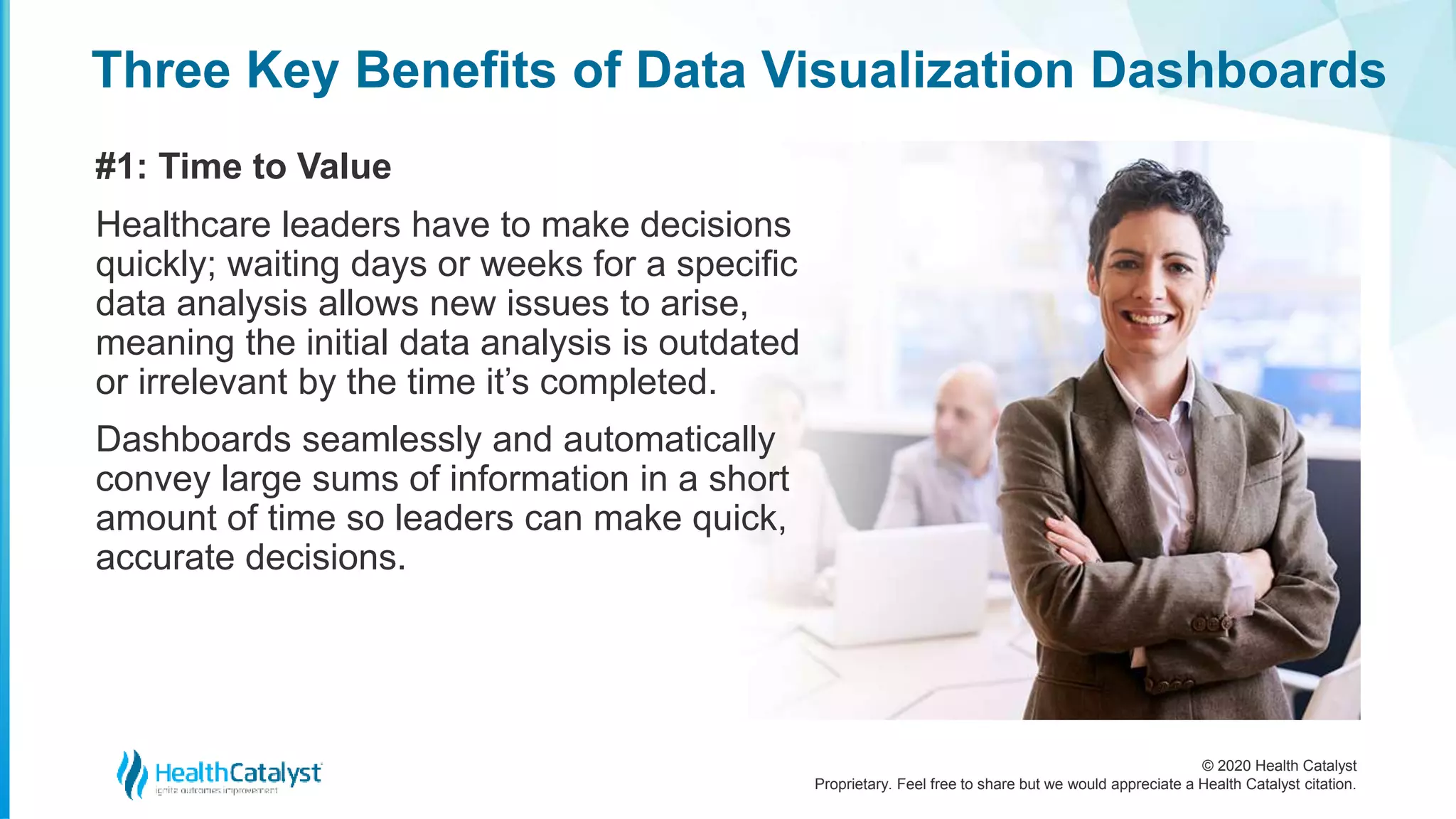 © 2020 Health Catalyst
Proprietary. Feel free to share but we would appreciate a Health Catalyst citation.
Three Key Benefits of Data Visualization Dashboards
#1: Time to Value
Healthcare leaders have to make decisions
quickly; waiting days or weeks for a specific
data analysis allows new issues to arise,
meaning the initial data analysis is outdated
or irrelevant by the time it’s completed.
Dashboards seamlessly and automatically
convey large sums of information in a short
amount of time so leaders can make quick,
accurate decisions.
 