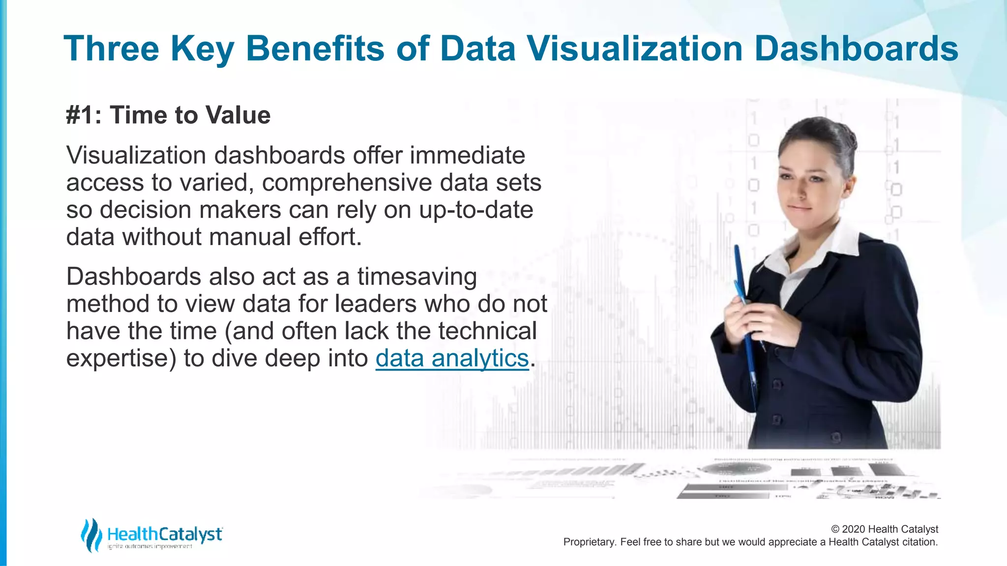 © 2020 Health Catalyst
Proprietary. Feel free to share but we would appreciate a Health Catalyst citation.
Three Key Benefits of Data Visualization Dashboards
#1: Time to Value
Visualization dashboards offer immediate
access to varied, comprehensive data sets
so decision makers can rely on up-to-date
data without manual effort.
Dashboards also act as a timesaving
method to view data for leaders who do not
have the time (and often lack the technical
expertise) to dive deep into data analytics.
 