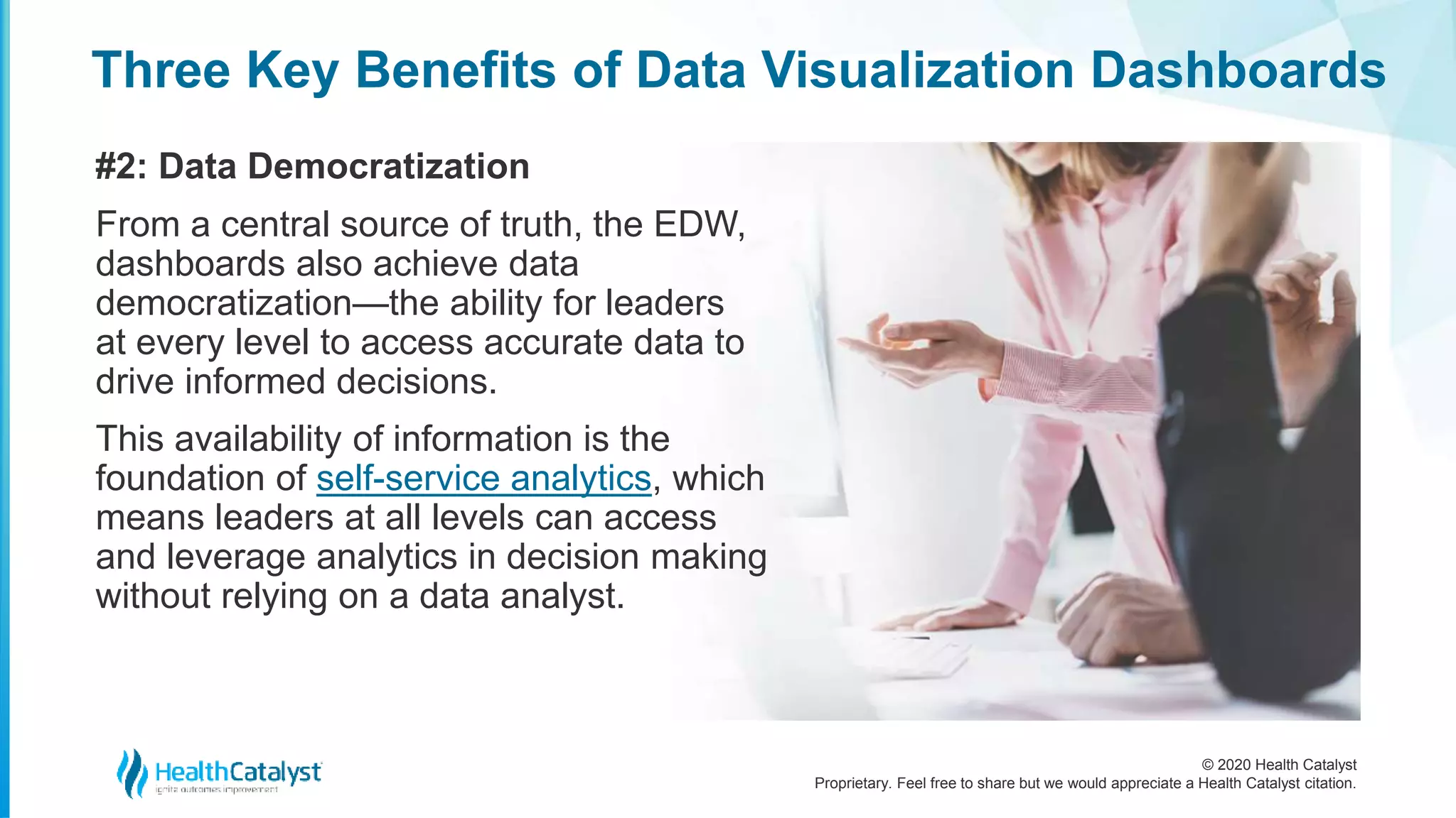 © 2020 Health Catalyst
Proprietary. Feel free to share but we would appreciate a Health Catalyst citation.
Three Key Benefits of Data Visualization Dashboards
#2: Data Democratization
From a central source of truth, the EDW,
dashboards also achieve data
democratization—the ability for leaders
at every level to access accurate data to
drive informed decisions.
This availability of information is the
foundation of self-service analytics, which
means leaders at all levels can access
and leverage analytics in decision making
without relying on a data analyst.
 