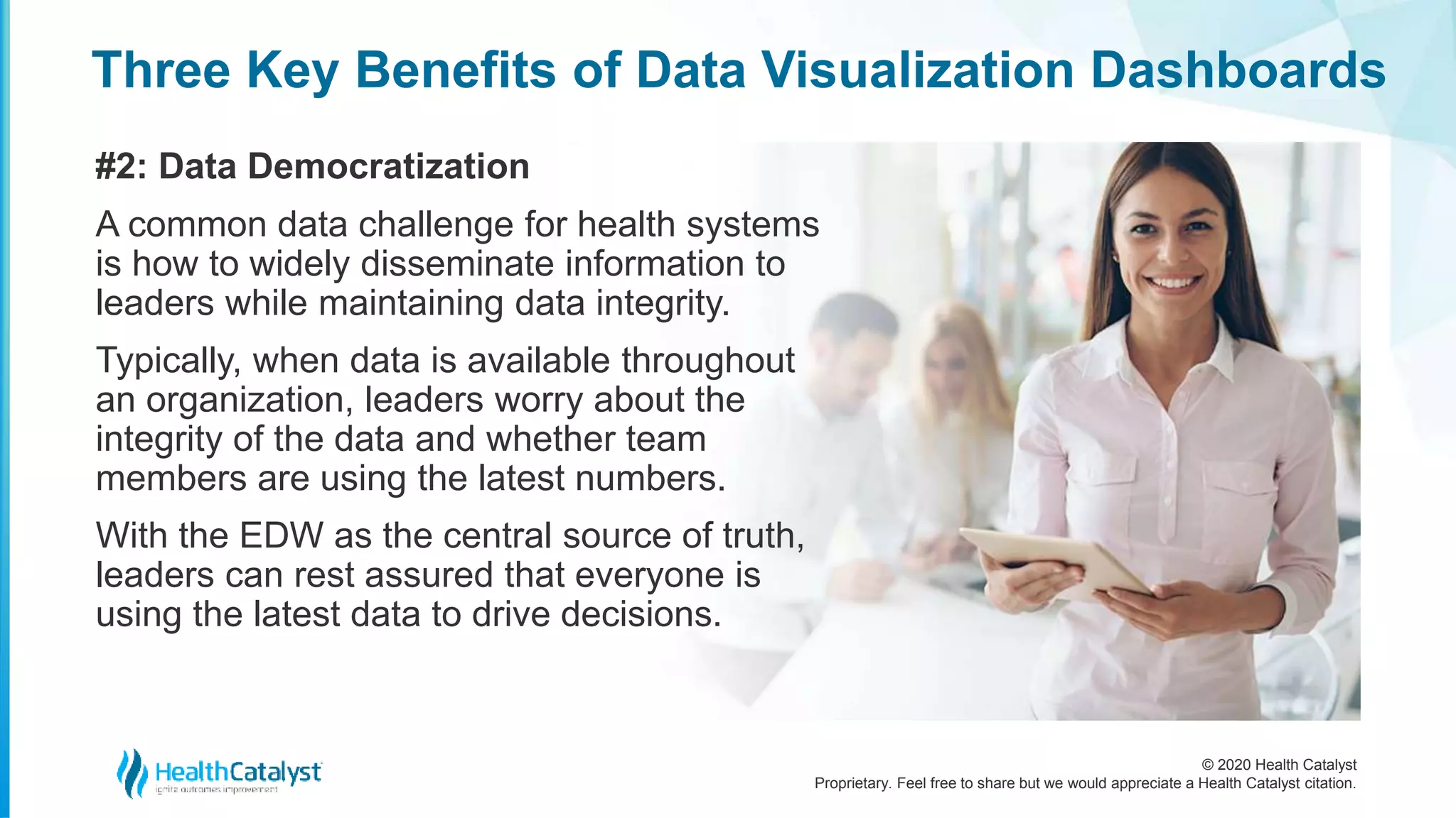 © 2020 Health Catalyst
Proprietary. Feel free to share but we would appreciate a Health Catalyst citation.
Three Key Benefits of Data Visualization Dashboards
#2: Data Democratization
A common data challenge for health systems
is how to widely disseminate information to
leaders while maintaining data integrity.
Typically, when data is available throughout
an organization, leaders worry about the
integrity of the data and whether team
members are using the latest numbers.
With the EDW as the central source of truth,
leaders can rest assured that everyone is
using the latest data to drive decisions.
 