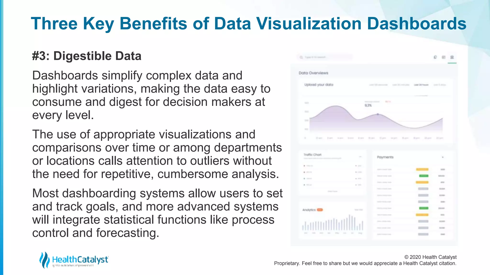 © 2020 Health Catalyst
Proprietary. Feel free to share but we would appreciate a Health Catalyst citation.
Three Key Benefits of Data Visualization Dashboards
#3: Digestible Data
Dashboards simplify complex data and
highlight variations, making the data easy to
consume and digest for decision makers at
every level.
The use of appropriate visualizations and
comparisons over time or among departments
or locations calls attention to outliers without
the need for repetitive, cumbersome analysis.
Most dashboarding systems allow users to set
and track goals, and more advanced systems
will integrate statistical functions like process
control and forecasting.
 