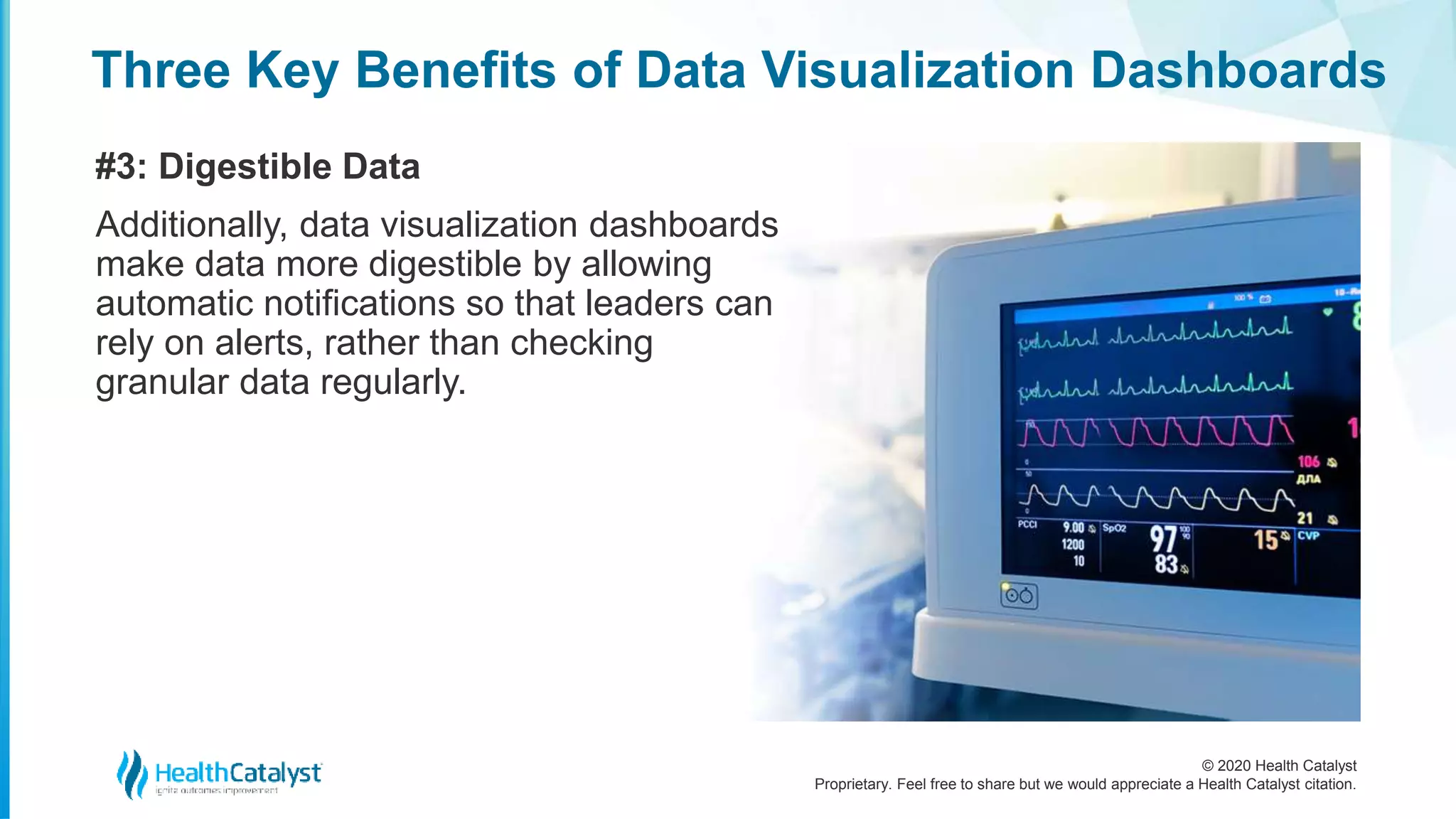 © 2020 Health Catalyst
Proprietary. Feel free to share but we would appreciate a Health Catalyst citation.
Three Key Benefits of Data Visualization Dashboards
#3: Digestible Data
Additionally, data visualization dashboards
make data more digestible by allowing
automatic notifications so that leaders can
rely on alerts, rather than checking
granular data regularly.
 