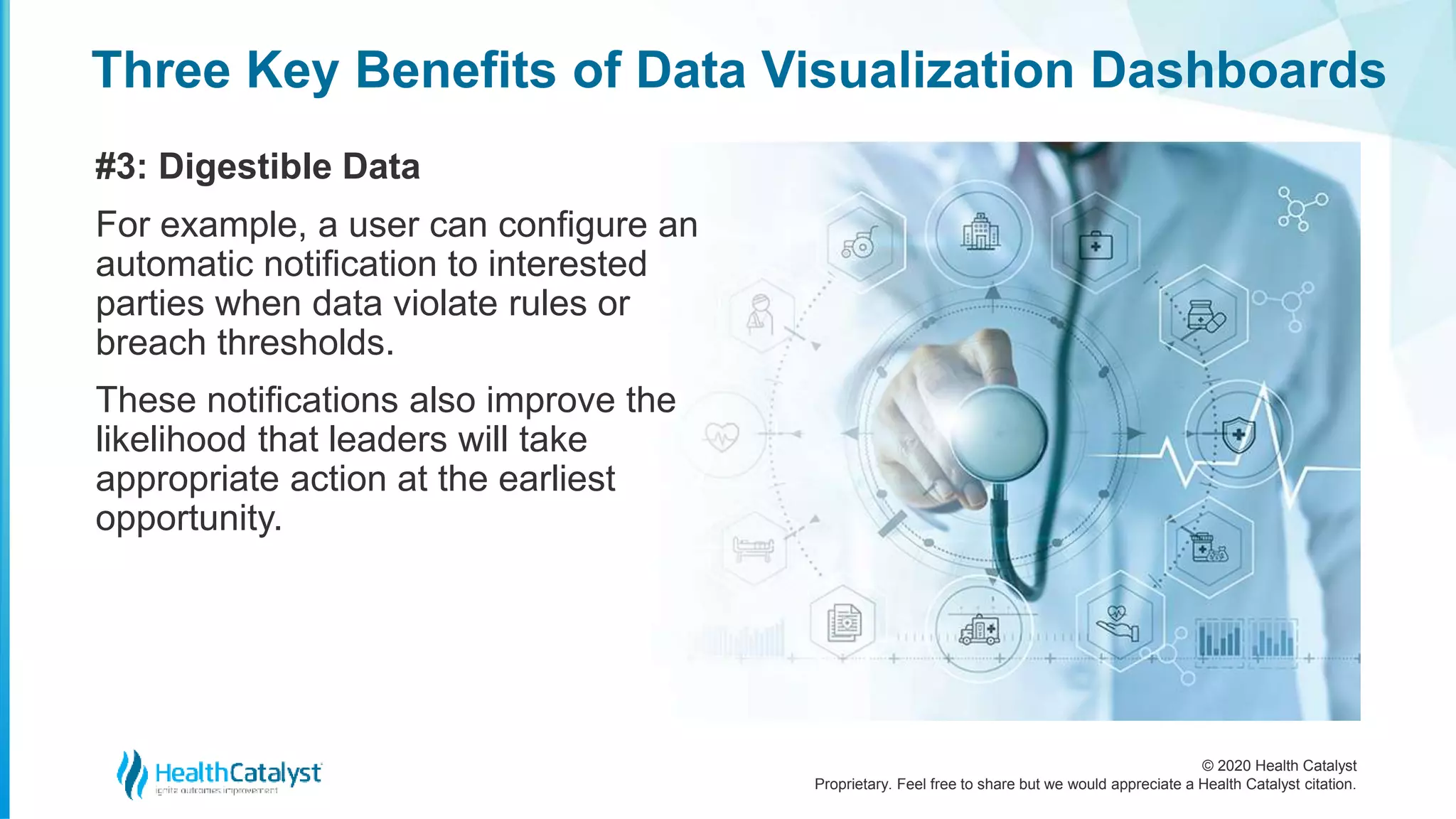 © 2020 Health Catalyst
Proprietary. Feel free to share but we would appreciate a Health Catalyst citation.
Three Key Benefits of Data Visualization Dashboards
#3: Digestible Data
For example, a user can configure an
automatic notification to interested
parties when data violate rules or
breach thresholds.
These notifications also improve the
likelihood that leaders will take
appropriate action at the earliest
opportunity.
 