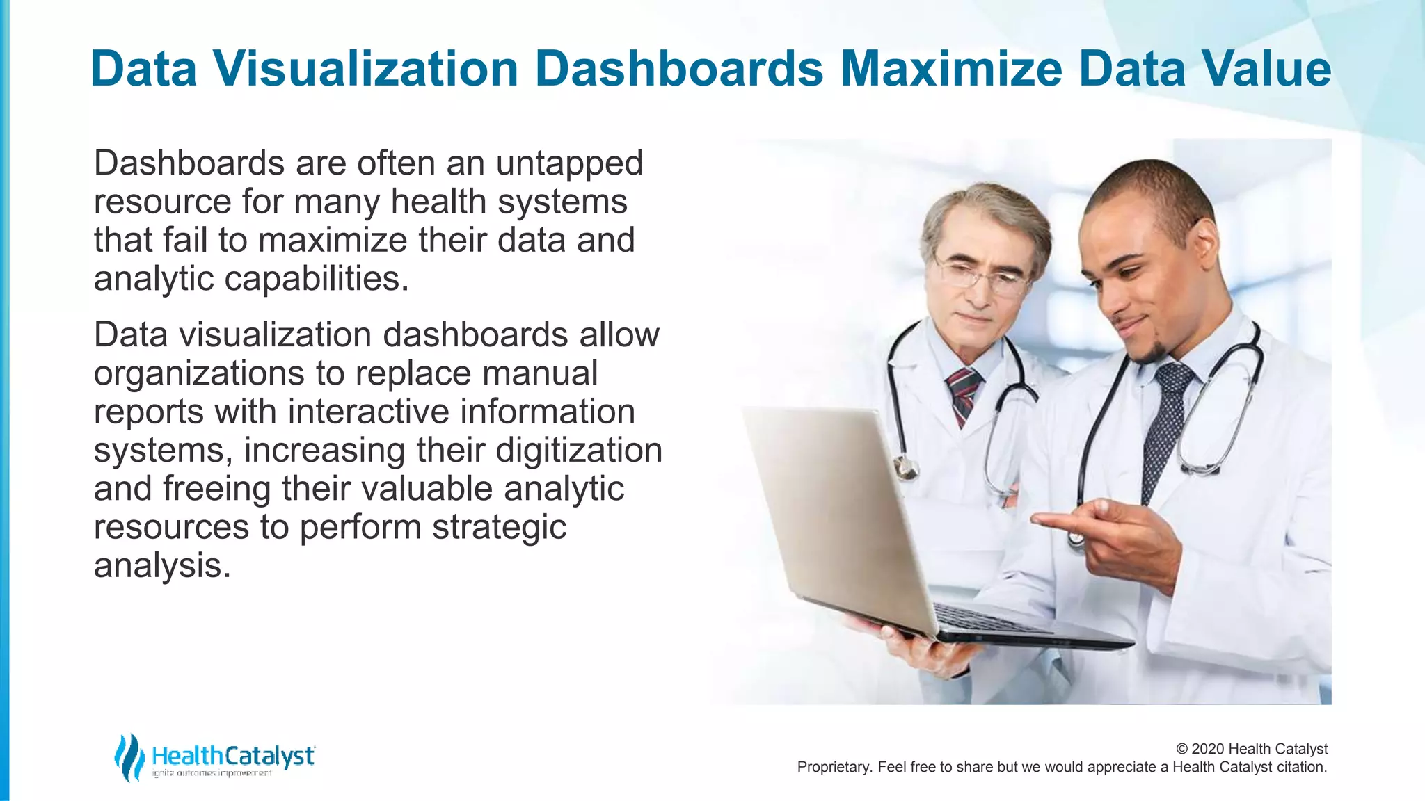 © 2020 Health Catalyst
Proprietary. Feel free to share but we would appreciate a Health Catalyst citation.
Data Visualization Dashboards Maximize Data Value
Dashboards are often an untapped
resource for many health systems
that fail to maximize their data and
analytic capabilities.
Data visualization dashboards allow
organizations to replace manual
reports with interactive information
systems, increasing their digitization
and freeing their valuable analytic
resources to perform strategic
analysis.
 