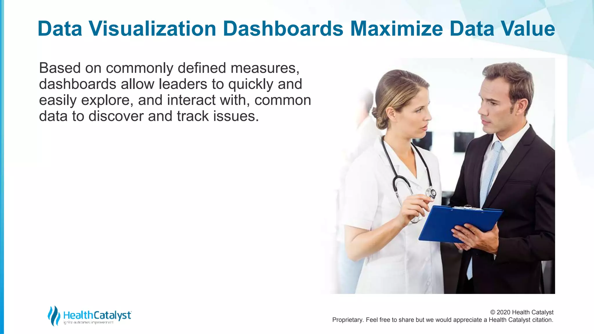 © 2020 Health Catalyst
Proprietary. Feel free to share but we would appreciate a Health Catalyst citation.
Data Visualization Dashboards Maximize Data Value
Based on commonly defined measures,
dashboards allow leaders to quickly and
easily explore, and interact with, common
data to discover and track issues.
 