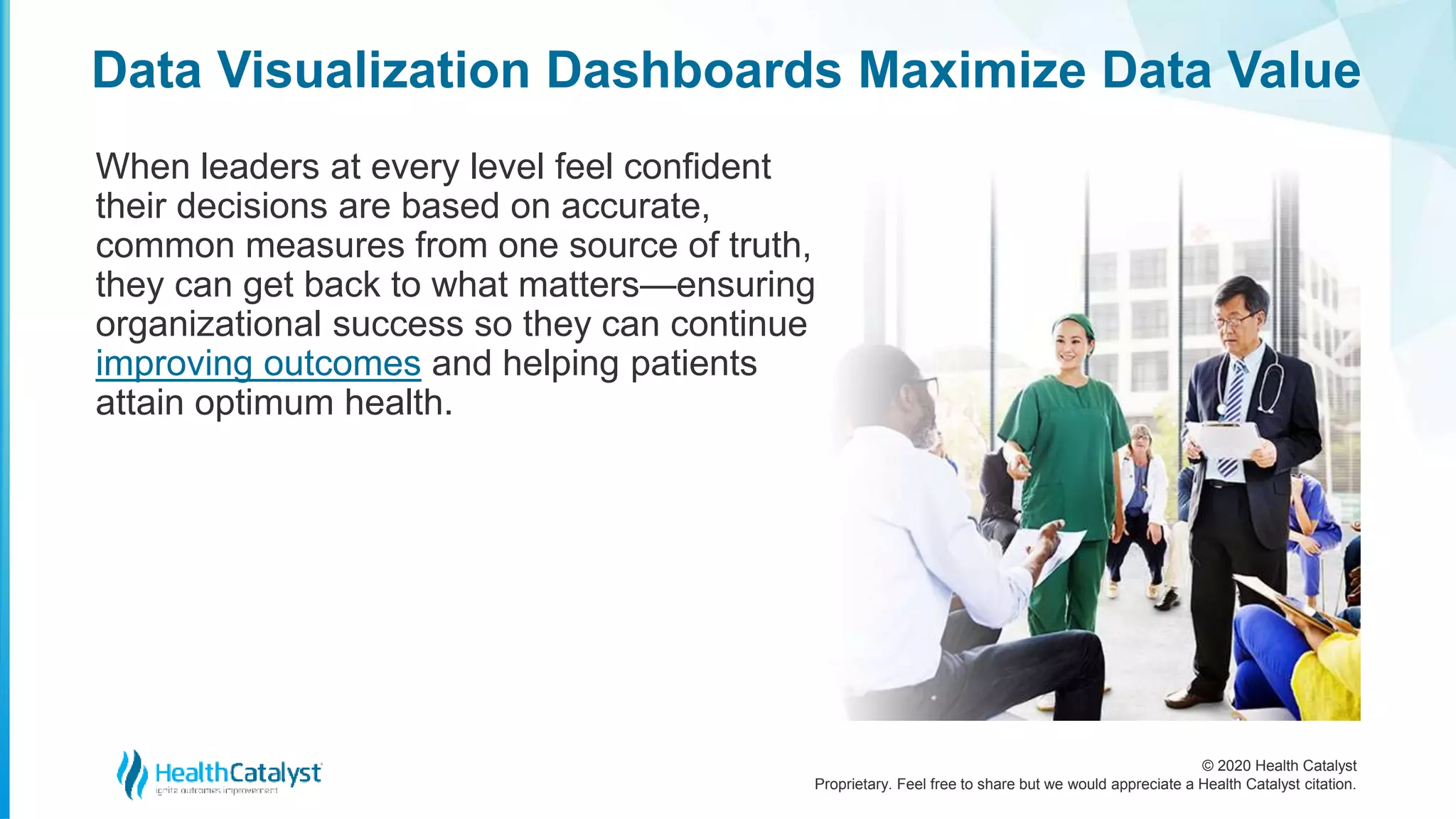 © 2020 Health Catalyst
Proprietary. Feel free to share but we would appreciate a Health Catalyst citation.
Data Visualization Dashboards Maximize Data Value
When leaders at every level feel confident
their decisions are based on accurate,
common measures from one source of truth,
they can get back to what matters—ensuring
organizational success so they can continue
improving outcomes and helping patients
attain optimum health.
 