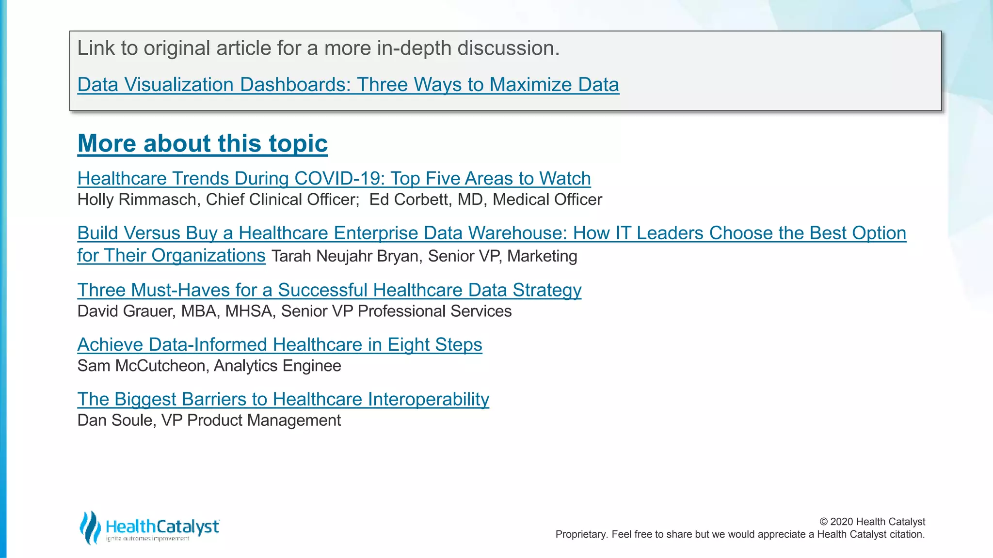 © 2020 Health Catalyst
Proprietary. Feel free to share but we would appreciate a Health Catalyst citation.
More about this topic
Link to original article for a more in-depth discussion.
Data Visualization Dashboards: Three Ways to Maximize Data
Healthcare Trends During COVID-19: Top Five Areas to Watch
Holly Rimmasch, Chief Clinical Officer; Ed Corbett, MD, Medical Officer
Build Versus Buy a Healthcare Enterprise Data Warehouse: How IT Leaders Choose the Best Option
for Their Organizations Tarah Neujahr Bryan, Senior VP, Marketing
Three Must-Haves for a Successful Healthcare Data Strategy
David Grauer, MBA, MHSA, Senior VP Professional Services
Achieve Data-Informed Healthcare in Eight Steps
Sam McCutcheon, Analytics Enginee
The Biggest Barriers to Healthcare Interoperability
Dan Soule, VP Product Management
 