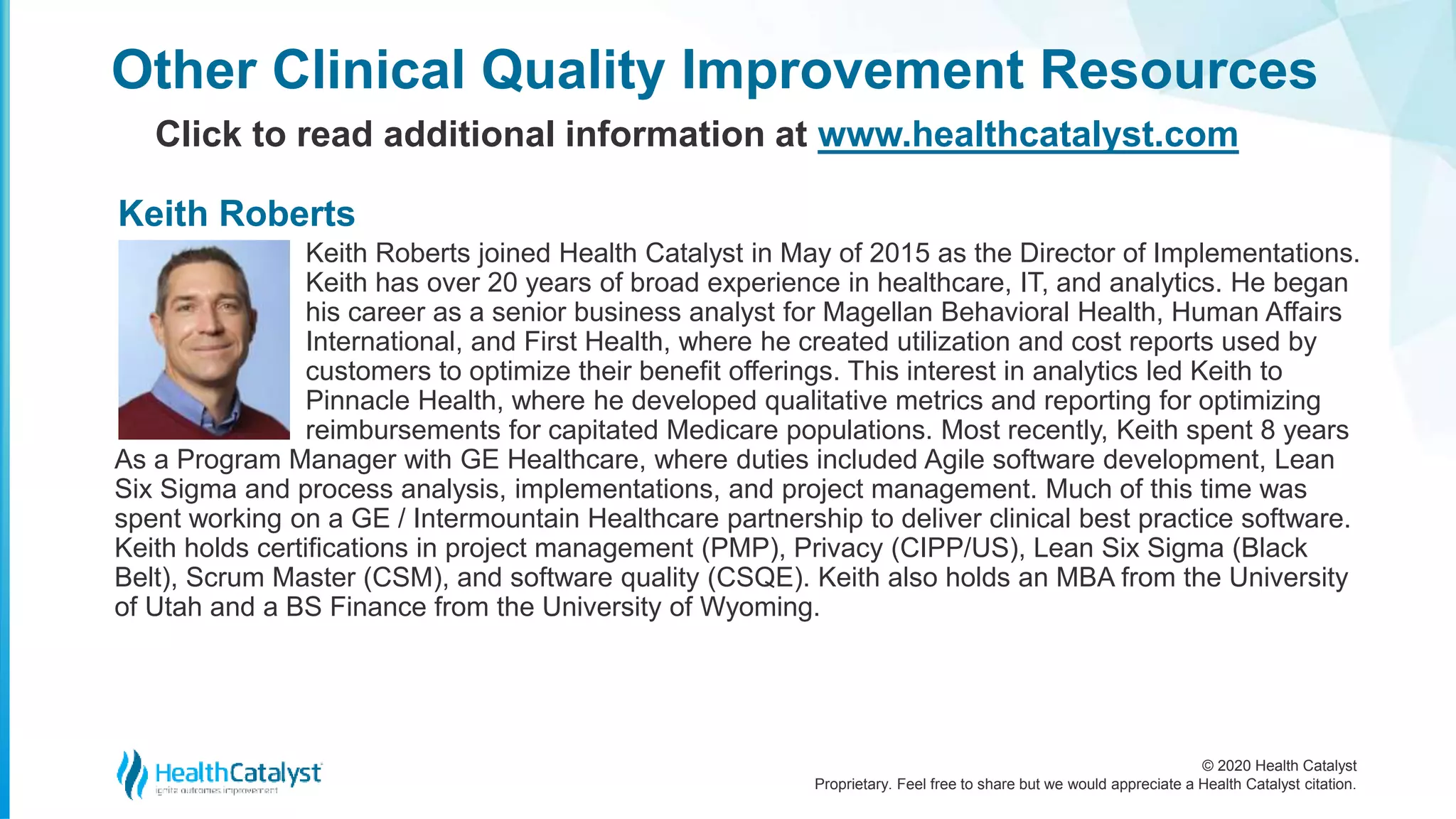 © 2020 Health Catalyst
Proprietary. Feel free to share but we would appreciate a Health Catalyst citation.
Keith Roberts joined Health Catalyst in May of 2015 as the Director of Implementations.
Keith has over 20 years of broad experience in healthcare, IT, and analytics. He began
his career as a senior business analyst for Magellan Behavioral Health, Human Affairs
International, and First Health, where he created utilization and cost reports used by
customers to optimize their benefit offerings. This interest in analytics led Keith to
Pinnacle Health, where he developed qualitative metrics and reporting for optimizing
reimbursements for capitated Medicare populations. Most recently, Keith spent 8 years
As a Program Manager with GE Healthcare, where duties included Agile software development, Lean
Six Sigma and process analysis, implementations, and project management. Much of this time was
spent working on a GE / Intermountain Healthcare partnership to deliver clinical best practice software.
Keith holds certifications in project management (PMP), Privacy (CIPP/US), Lean Six Sigma (Black
Belt), Scrum Master (CSM), and software quality (CSQE). Keith also holds an MBA from the University
of Utah and a BS Finance from the University of Wyoming.
Other Clinical Quality Improvement Resources
Click to read additional information at www.healthcatalyst.com
Keith Roberts
 