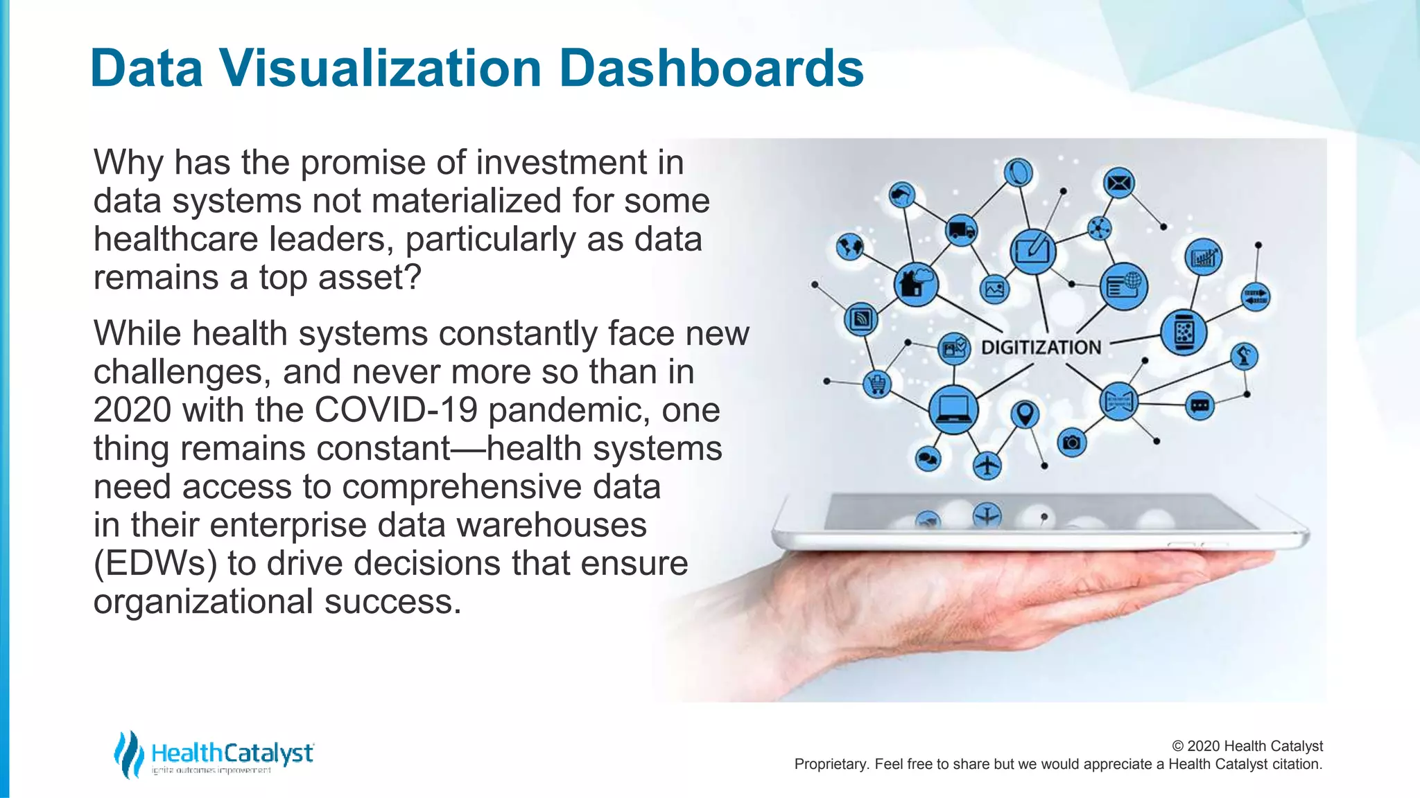 © 2020 Health Catalyst
Proprietary. Feel free to share but we would appreciate a Health Catalyst citation.
Data Visualization Dashboards
Why has the promise of investment in
data systems not materialized for some
healthcare leaders, particularly as data
remains a top asset?
While health systems constantly face new
challenges, and never more so than in
2020 with the COVID-19 pandemic, one
thing remains constant—health systems
need access to comprehensive data
in their enterprise data warehouses
(EDWs) to drive decisions that ensure
organizational success.
 