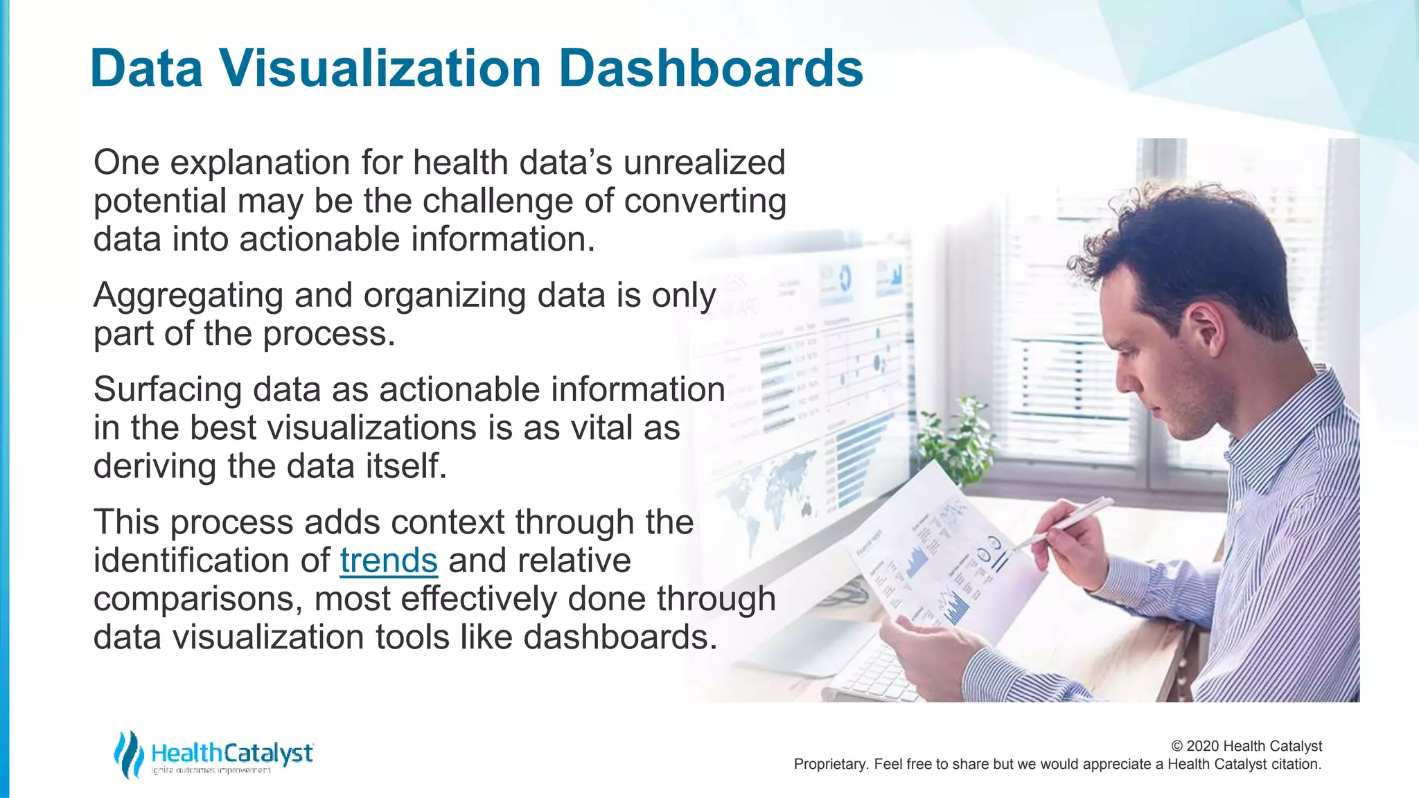 © 2020 Health Catalyst
Proprietary. Feel free to share but we would appreciate a Health Catalyst citation.
Data Visualization Dashboards
One explanation for health data’s unrealized
potential may be the challenge of converting
data into actionable information.
Aggregating and organizing data is only
part of the process.
Surfacing data as actionable information
in the best visualizations is as vital as
deriving the data itself.
This process adds context through the
identification of trends and relative
comparisons, most effectively done through
data visualization tools like dashboards.
 