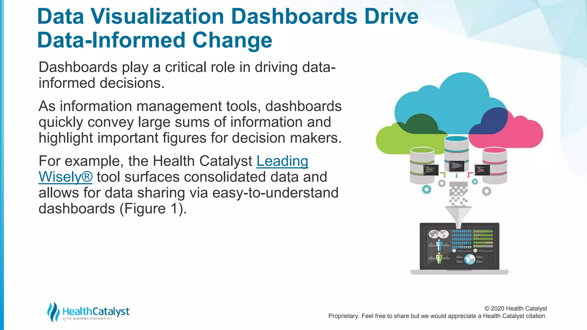 © 2020 Health Catalyst
Proprietary. Feel free to share but we would appreciate a Health Catalyst citation.
Data Visualization Dashboards Drive
Data-Informed Change
Dashboards play a critical role in driving data-
informed decisions.
As information management tools, dashboards
quickly convey large sums of information and
highlight important figures for decision makers.
For example, the Health Catalyst Leading
Wisely® tool surfaces consolidated data and
allows for data sharing via easy-to-understand
dashboards (Figure 1).
 