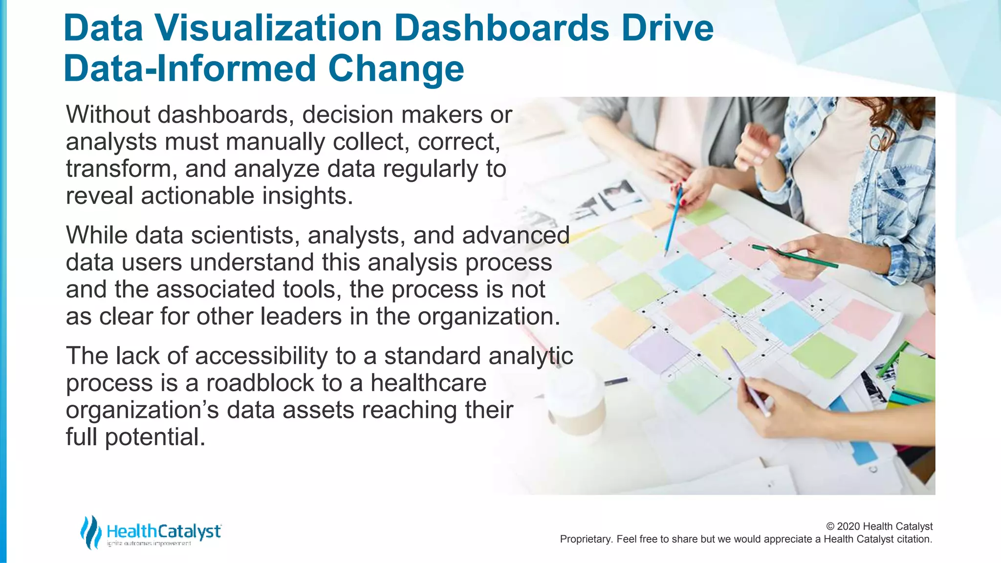 © 2020 Health Catalyst
Proprietary. Feel free to share but we would appreciate a Health Catalyst citation.
Data Visualization Dashboards Drive
Data-Informed Change
Without dashboards, decision makers or
analysts must manually collect, correct,
transform, and analyze data regularly to
reveal actionable insights.
While data scientists, analysts, and advanced
data users understand this analysis process
and the associated tools, the process is not
as clear for other leaders in the organization.
The lack of accessibility to a standard analytic
process is a roadblock to a healthcare
organization’s data assets reaching their
full potential.
 