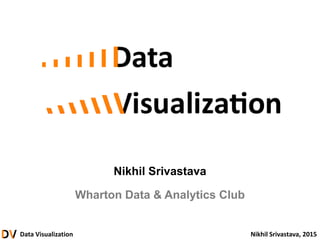 Data Visualization Nikhil Srivastava, 2015
Nikhil Srivastava
Wharton Data & Analytics Club
 