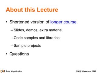 Data Visualization Nikhil Srivastava, 2015
About this Lecture
• Shortened version of longer course
– Slides, demos, extra material
– Code samples and libraries
– Sample projects
• Questions
 
