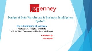 Design of Data Warehouse & Business Intelligence
System
Presented by:
Trupti shingala
For E-Commerce of jcpenney
Professor: Joseph Morabito
MIS 636 Data Warehousing and Business Intelligence
 