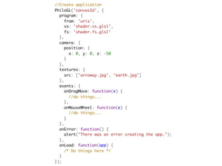   //Create application
  PhiloGL('canvasId', {
    program: {
      from: 'uris',
      vs: 'shader.vs.glsl',
      fs: 'shader.fs.glsl'
    },
    camera: {
      position: {
        x: 0, y: 0, z: -50
      }
    },
    textures: {
      src: ['arroway.jpg', 'earth.jpg']
    },
    events: {
      onDragMove: function(e) {
        //do things...
      },
      onMouseWheel: function(e) {
        //do things...
      }
    },
    onError: function() {
      alert("There was an error creating the app.");
    },
    onLoad: function(app) {
      /* Do things here */
    }
  });
 