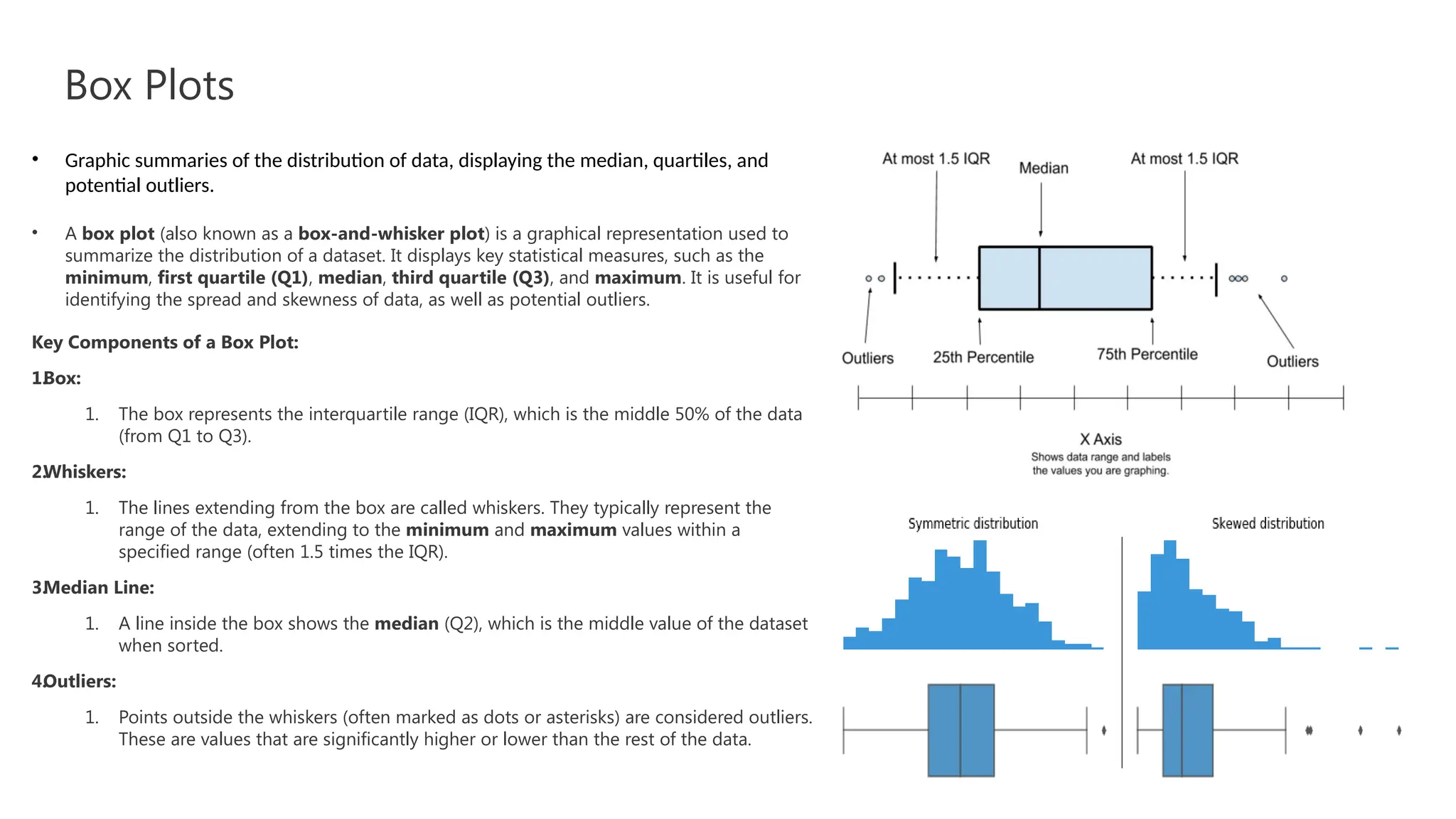 Box Plots
• Graphic summaries of the distribution of data, displaying the median, quartiles, and
potential outliers.
• A box plot (also known as a box-and-whisker plot) is a graphical representation used to
summarize the distribution of a dataset. It displays key statistical measures, such as the
minimum, first quartile (Q1), median, third quartile (Q3), and maximum. It is useful for
identifying the spread and skewness of data, as well as potential outliers.
Key Components of a Box Plot:
1.
Box:
1. The box represents the interquartile range (IQR), which is the middle 50% of the data
(from Q1 to Q3).
2.
Whiskers:
1. The lines extending from the box are called whiskers. They typically represent the
range of the data, extending to the minimum and maximum values within a
specified range (often 1.5 times the IQR).
3.
Median Line:
1. A line inside the box shows the median (Q2), which is the middle value of the dataset
when sorted.
4.
Outliers:
1. Points outside the whiskers (often marked as dots or asterisks) are considered outliers.
These are values that are significantly higher or lower than the rest of the data.
 