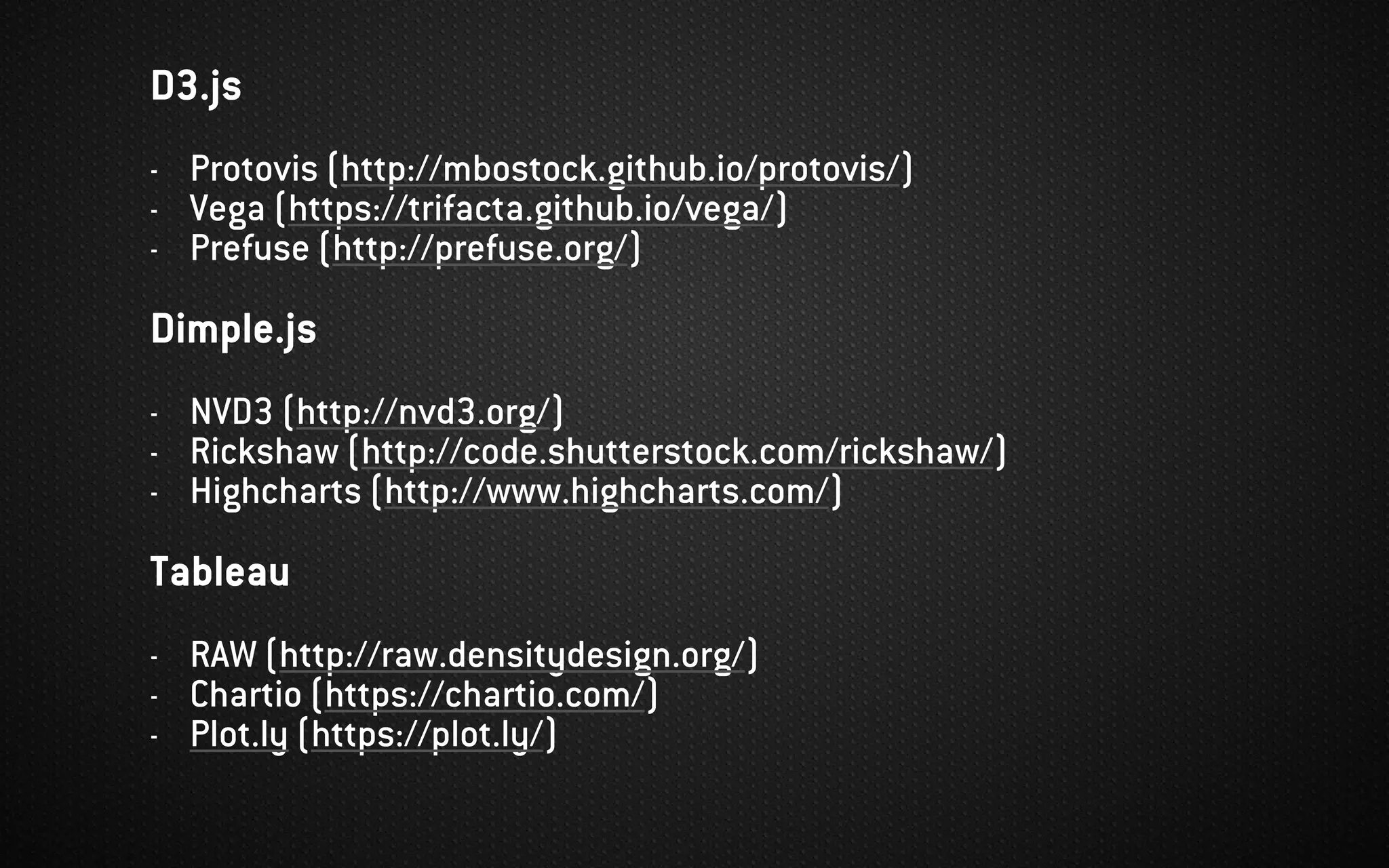 D3.js
- Protovis (http://mbostock.github.io/protovis/)
- Vega (https://trifacta.github.io/vega/)
- Prefuse (http://prefuse.org/)
Dimple.js
- NVD3 (http://nvd3.org/)
- Rickshaw (http://code.shutterstock.com/rickshaw/)
- Highcharts (http://www.highcharts.com/)
Tableau
- RAW (http://raw.densitydesign.org/)
- Chartio (https://chartio.com/)
- Plot.ly (https://plot.ly/)
 