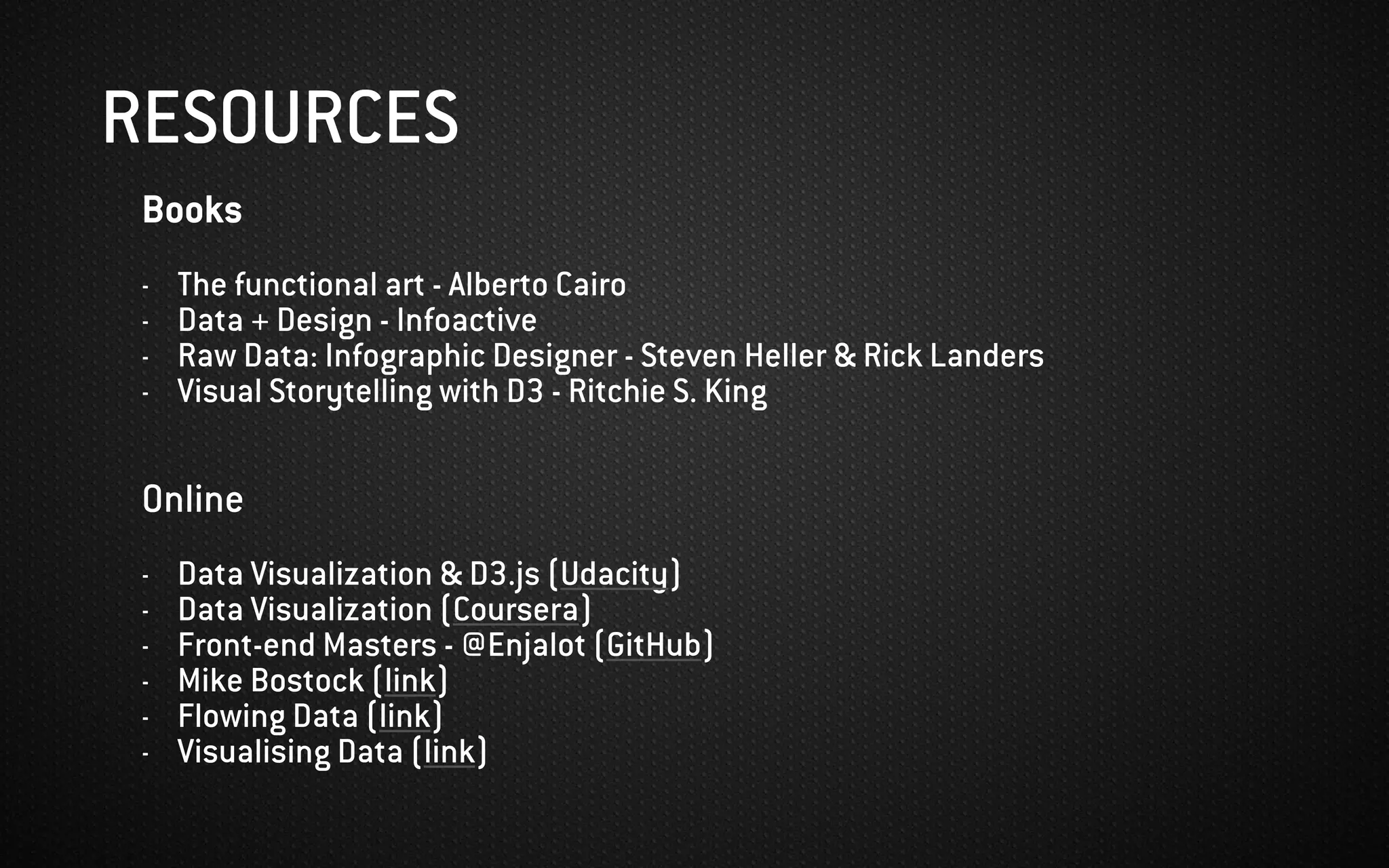 Books
- The functional art - Alberto Cairo
- Data + Design - Infoactive
- Raw Data: Infographic Designer - Steven Heller & Rick Landers
- Visual Storytelling with D3 - Ritchie S. King
Online
- Data Visualization & D3.js (Udacity)
- Data Visualization (Coursera)
- Front-end Masters - @Enjalot (GitHub)
- Mike Bostock (link)
- Flowing Data (link)
- Visualising Data (link)
RESOURCES
 