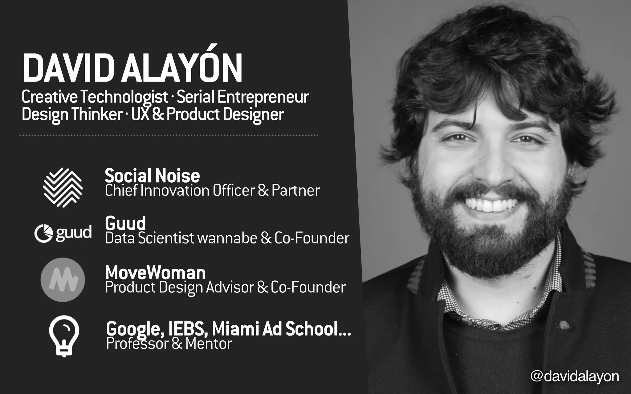 DAVIDALAYÓNCreativeTechnologist·SerialEntrepreneur
DesignThinker·UX&ProductDesigner
@davidalayon
SocialNoise
ChiefInnovationOfficer&Partner
Guud
DataScientistwannabe&Co-Founder
Google,IEBS,MiamiAdSchool...
Professor&Mentor
MoveWoman
ProductDesignAdvisor&Co-Founder
 