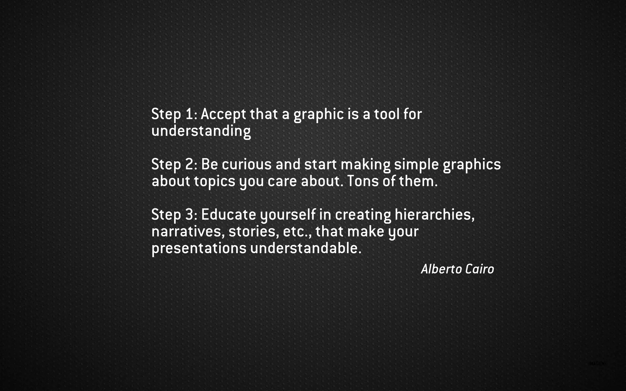 IMAGEN:
Step 1: Accept that a graphic is a tool for
understanding
Step 2: Be curious and start making simple graphics
about topics you care about. Tons of them.
Step 3: Educate yourself in creating hierarchies,
narratives, stories, etc., that make your
presentations understandable.
Alberto Cairo
 