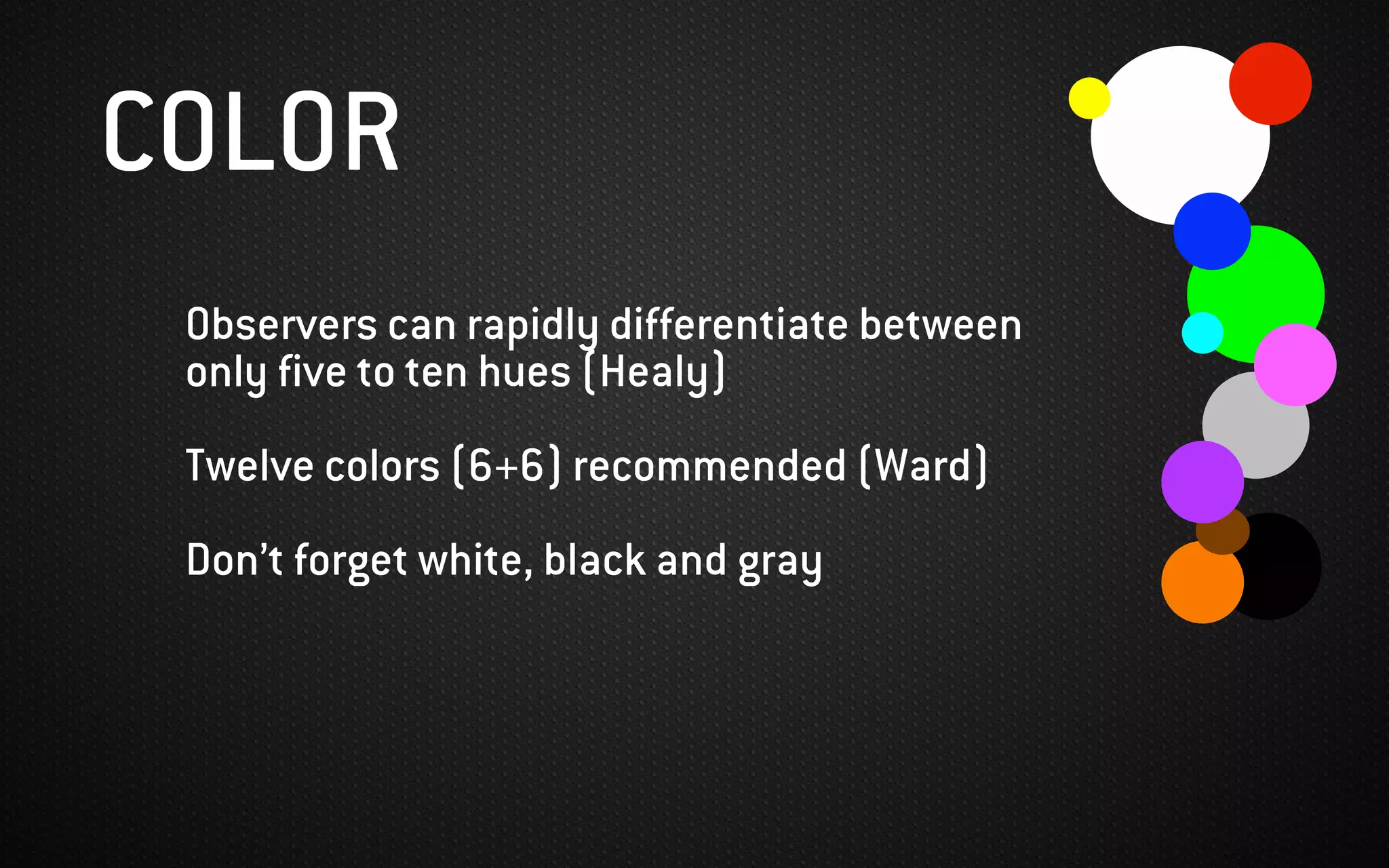 COLOR
Observers can rapidly differentiate between
only five to ten hues (Healy)
Twelve colors (6+6) recommended (Ward)
Don’t forget white, black and gray
 