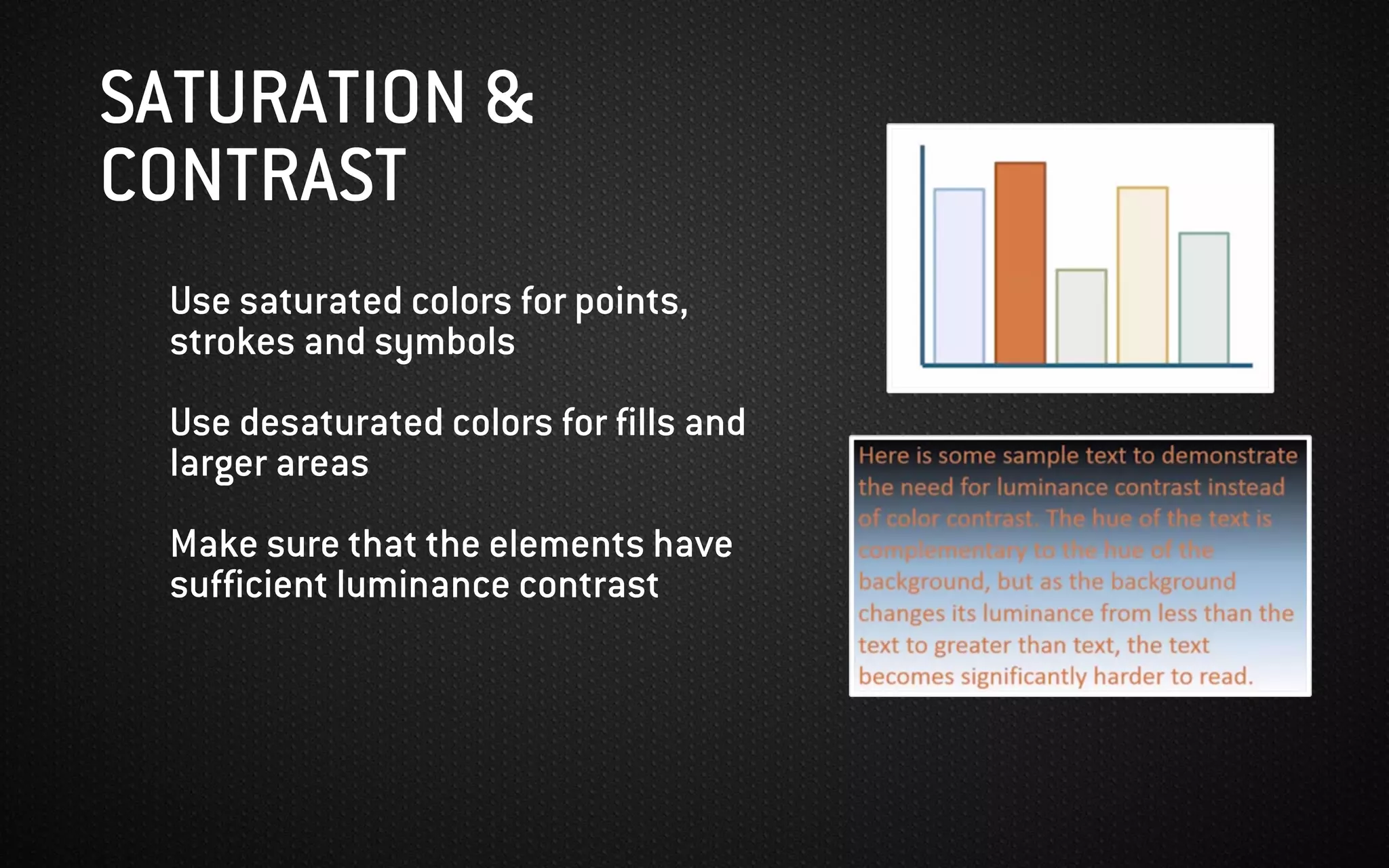 SATURATION &
CONTRAST
Use saturated colors for points,
strokes and symbols
Use desaturated colors for fills and
larger areas
Make sure that the elements have
sufficient luminance contrast
 