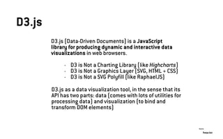 D3.js
D3.js (Data-Driven Documents) is a JavaScript
library for producing dynamic and interactive data
visualizations in web browsers.
- D3 is Not a Charting Library (like Highcharts)
- D3 is Not a Graphics Layer (SVG, HTML + CSS)
- D3 is Not a SVG Polyfill (like RaphaelJS)
D3.js as a data visualization tool, in the sense that its
API has two parts: data (comes with lots of utilities for
processing data) and visualization (to bind and
transform DOM elements)
Ruoyu Sun
Source:
 